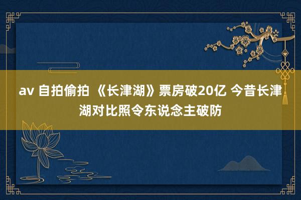 av 自拍偷拍 《长津湖》票房破20亿 今昔长津湖对比照令东说念主破防