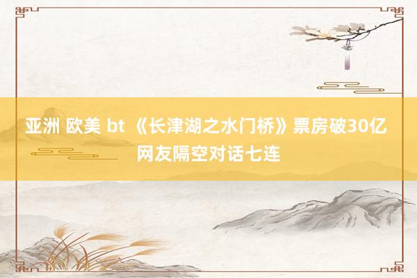 亚洲 欧美 bt 《长津湖之水门桥》票房破30亿 网友隔空对话七连