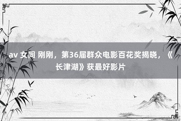 av 女同 刚刚，第36届群众电影百花奖揭晓，《长津湖》获最好影片