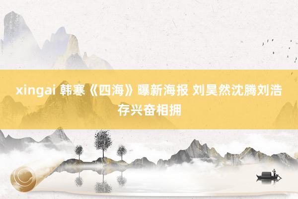 xingai 韩寒《四海》曝新海报 刘昊然沈腾刘浩存兴奋相拥