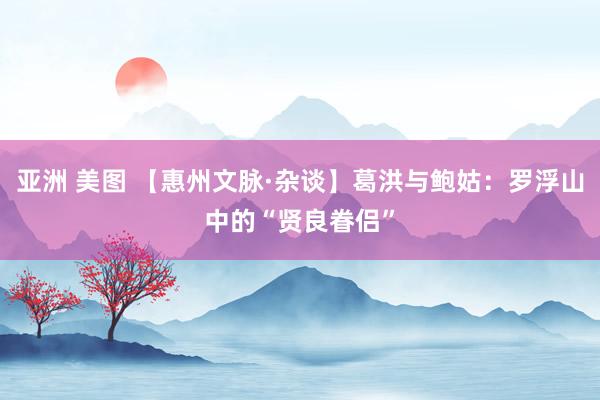 亚洲 美图 【惠州文脉·杂谈】葛洪与鲍姑：罗浮山中的“贤良眷侣”