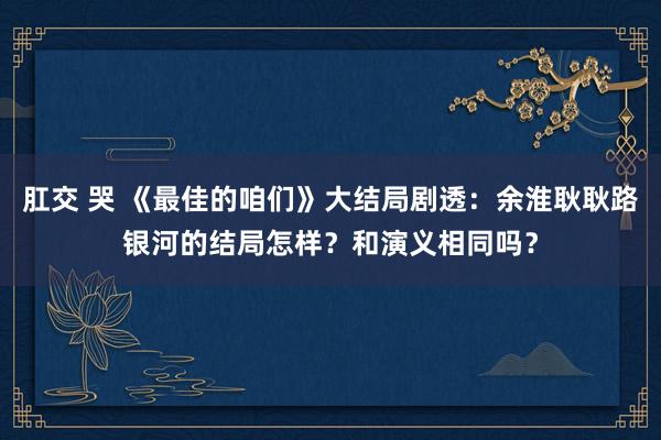 肛交 哭 《最佳的咱们》大结局剧透：余淮耿耿路银河的结局怎样？和演义相同吗？