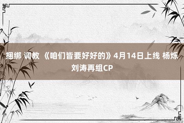 捆绑 调教 《咱们皆要好好的》4月14日上线 杨烁刘涛再组CP