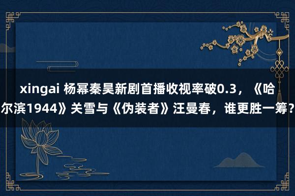 xingai 杨幂秦昊新剧首播收视率破0.3，《哈尔滨1944》关雪与《伪装者》汪曼春，谁更胜一筹？