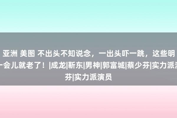 亚洲 美图 不出头不知说念，一出头吓一跳，这些明星一会儿就老了！|成龙|靳东|男神|郭富城|蔡少芬|实力派演员