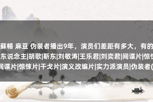 蘇暢 麻豆 伪装者播出9年，演员们差距有多大，有的直上青云，有的查无此东说念主|胡歌|靳东|刘敏涛|王乐君|刘奕君|间谍片|惊悚片|干戈片|演义改编片|实力派演员|伪装者(2015年电视剧)