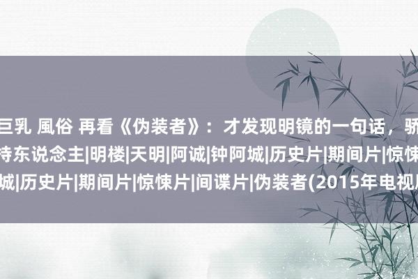 巨乳 風俗 再看《伪装者》：才发现明镜的一句话，骄贵了她是否把阿城住持东说念主|明楼|天明|阿诚|钟阿城|历史片|期间片|惊悚片|间谍片|伪装者(2015年电视剧)