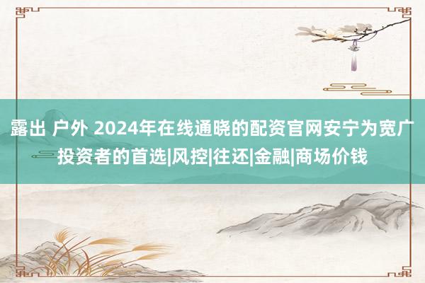 露出 户外 2024年在线通晓的配资官网安宁为宽广投资者的首选|风控|往还|金融|商场价钱