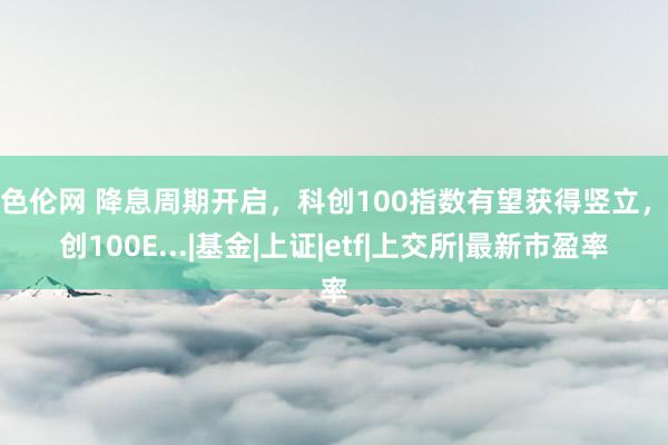 聚色伦网 降息周期开启，科创100指数有望获得竖立，科创100E...|基金|上证|etf|上交所|最新市盈率