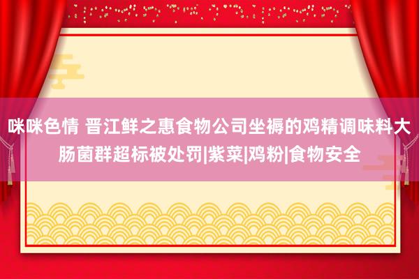 咪咪色情 晋江鲜之惠食物公司坐褥的鸡精调味料大肠菌群超标被处罚|紫菜|鸡粉|食物安全