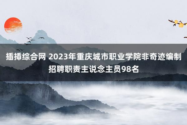 插揷综合网 2023年重庆城市职业学院非奇迹编制招聘职责主说念主员98名