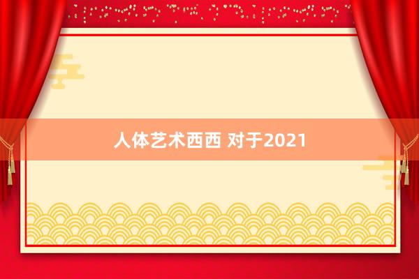 人体艺术西西 对于2021