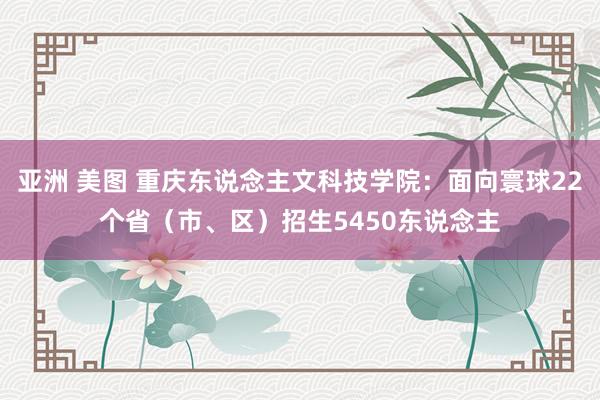 亚洲 美图 重庆东说念主文科技学院：面向寰球22个省（市、区）招生5450东说念主