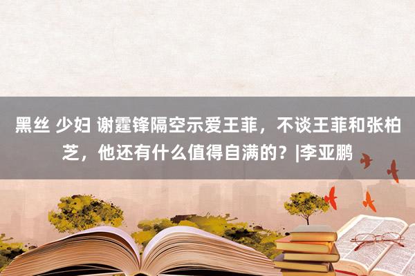 黑丝 少妇 谢霆锋隔空示爱王菲，不谈王菲和张柏芝，他还有什么值得自满的？|李亚鹏