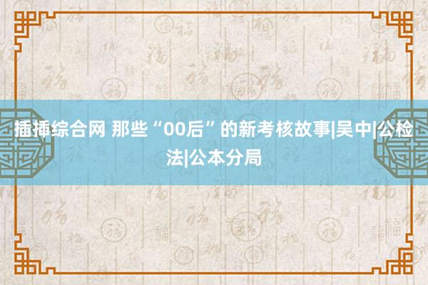 插揷综合网 那些“00后”的新考核故事|吴中|公检法|公本分局