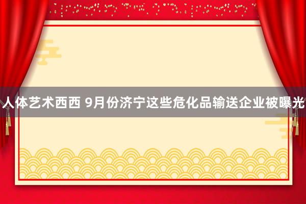 人体艺术西西 9月份济宁这些危化品输送企业被曝光