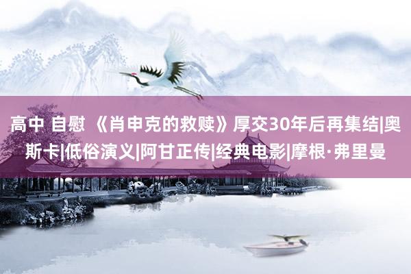 高中 自慰 《肖申克的救赎》厚交30年后再集结|奥斯卡|低俗演义|阿甘正传|经典电影|摩根·弗里曼