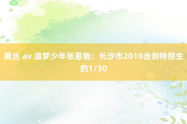 黑丝 av 追梦少年张恩驰：长沙市2018击剑特招生的1/30